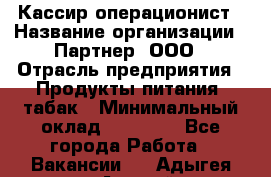 Кассир-операционист › Название организации ­ Партнер, ООО › Отрасль предприятия ­ Продукты питания, табак › Минимальный оклад ­ 29 295 - Все города Работа » Вакансии   . Адыгея респ.,Адыгейск г.